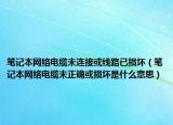 筆記本網(wǎng)絡電纜未連接或線路已損壞（筆記本網(wǎng)絡電纜未正確或損壞是什么意思）