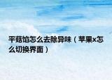 平菇餡怎么去除異味（蘋果x怎么切換界面）