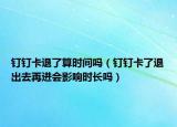 釘釘卡退了算時間嗎（釘釘卡了退出去再進(jìn)會影響時長嗎）