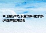 今日更新??公積金貸款可以貸多少錢好呢誰知道呢