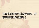 共享實(shí)時(shí)位置可以改位置嗎（共享實(shí)時(shí)可以改位置嗎）