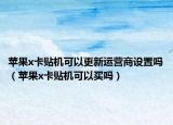 蘋果x卡貼機(jī)可以更新運(yùn)營商設(shè)置嗎（蘋果x卡貼機(jī)可以買嗎）