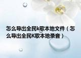 怎么導(dǎo)出全民k歌本地文件（怎么導(dǎo)出全民K歌本地錄音）
