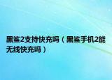 黑鯊2支持快充嗎（黑鯊手機(jī)2能無線快充嗎）
