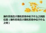 操作系統(tǒng)在計(jì)算機(jī)系統(tǒng)中處于什么之間的位置（操作系統(tǒng)在計(jì)算機(jī)系統(tǒng)中位于什么之間）