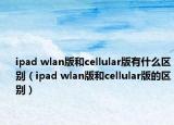 ipad wlan版和cellular版有什么區(qū)別（ipad wlan版和cellular版的區(qū)別）