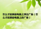 怎么才能屏蔽電腦上彈出廣告（怎么才能屏蔽電腦上的廣告）