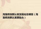 淘寶修改默認(rèn)發(fā)貨地址在哪里（淘寶修改默認(rèn)發(fā)票抬頭）