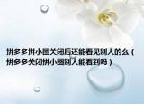 拼多多拼小圈關(guān)閉后還能看見別人的么（拼多多關(guān)閉拼小圈別人能看到嗎）