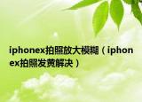 iphonex拍照放大模糊（iphonex拍照發(fā)黃解決）