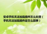 安卓手機無法加載插件怎么處理（手機無法加載插件是怎么回事）