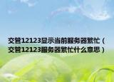 交管12123顯示當(dāng)前服務(wù)器繁忙（交管12123服務(wù)器繁忙什么意思）