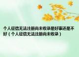個人征信無法注冊尚未收錄是好事還是不好（個人征信無法注冊尚未收錄）