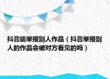 抖音能舉報別人作品（抖音舉報別人的作品會被對方看見的嗎）