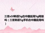 三星s10韓版5g在中國能用5g網(wǎng)絡(luò)嗎（三星韓版5g手機(jī)在中國能用嗎）