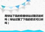 用綠鉆下載的歌曲綠鉆過期還能聽嗎（綠鉆過期了下載的歌還可以聽嗎）