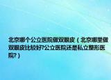 北京哪個(gè)公立醫(yī)院做雙眼皮（北京哪里做雙眼皮比較好?公立醫(yī)院還是私立整形醫(yī)院?）