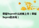 榮耀9xpro什么時候上市（榮耀9xpro防水嗎）