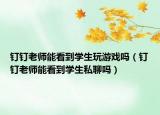 釘釘老師能看到學(xué)生玩游戲嗎（釘釘老師能看到學(xué)生私聊嗎）