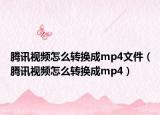 騰訊視頻怎么轉(zhuǎn)換成mp4文件（騰訊視頻怎么轉(zhuǎn)換成mp4）