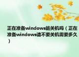 正在準(zhǔn)備windows能關(guān)機(jī)嗎（正在準(zhǔn)備windows請不要關(guān)機(jī)需要多久）