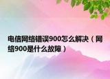 電信網(wǎng)絡(luò)錯誤900怎么解決（網(wǎng)絡(luò)900是什么故障）
