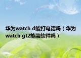 華為watch d能打電話嗎（華為watch gt2能裝軟件嗎）