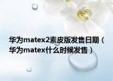 華為matex2素皮版發(fā)售日期（華為matex什么時(shí)候發(fā)售）