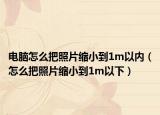 電腦怎么把照片縮小到1m以內(nèi)（怎么把照片縮小到1m以下）
