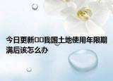 今日更新??我國土地使用年限期滿后該怎么辦