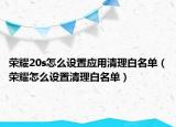 榮耀20s怎么設(shè)置應(yīng)用清理白名單（榮耀怎么設(shè)置清理白名單）