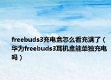 freebuds3充電盒怎么看充滿了（華為freebuds3耳機(jī)盒能單獨(dú)充電嗎）