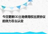 今日更新??土地使用權(quán)出資協(xié)議的效力怎么認(rèn)定
