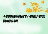 今日更新我想問下辦理房產(chǎn)證需要啥資料呢