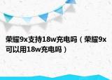 榮耀9x支持18w充電嗎（榮耀9x可以用18w充電嗎）
