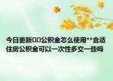 今日更新??公積金怎么使用**合適住房公積金可以一次性多交一些嗎