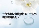 一加七有沒(méi)有伸縮相機(jī)（一加七有沒(méi)有耳機(jī)孔）