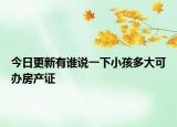今日更新有誰說一下小孩多大可辦房產(chǎn)證