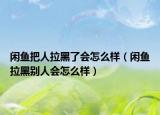 閑魚把人拉黑了會怎么樣（閑魚拉黑別人會怎么樣）