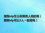 酷狗vip怎么和其他人同時(shí)用（酷狗vip可以2人一起用嗎）