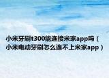 小米牙刷t300能連接米家app嗎（小米電動(dòng)牙刷怎么連不上米家app）