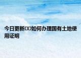 今日更新??如何辦理國(guó)有土地使用證明
