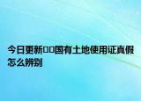 今日更新??國(guó)有土地使用證真假怎么辨別