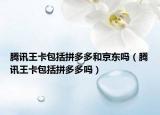 騰訊王卡包括拼多多和京東嗎（騰訊王卡包括拼多多嗎）