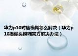 華為p10對(duì)焦模糊怎么解決（華為p10攝像頭模糊官方解決辦法）