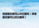 微信朋友圈可以改日期嗎（微信朋友圈可以改日期嗎）