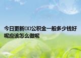 今日更新??公積金一般多少錢(qián)好呢應(yīng)該怎么做呢