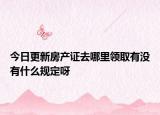 今日更新房產(chǎn)證去哪里領(lǐng)取有沒有什么規(guī)定呀