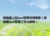 微信被人在ipad登錄怎樣解除（微信被ipad登錄了怎么解除）