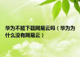 華為不能下載網易云嗎（華為為什么沒有網易云）